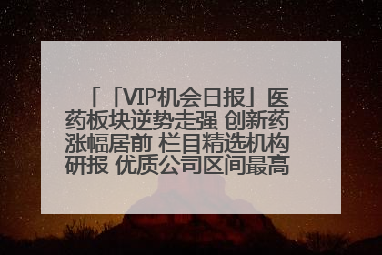 「VIP机会日报」医药板块逆势走强 创新药涨幅居前 栏目精选机构研报 优质公司区间最高涨34.9%
