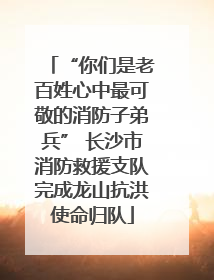 “你们是老百姓心中最可敬的消防子弟兵” 长沙市消防救援支队完成龙山抗洪使命归队