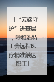 “云端守护”进基层，呼和浩特工会远程医疗精准触达职工