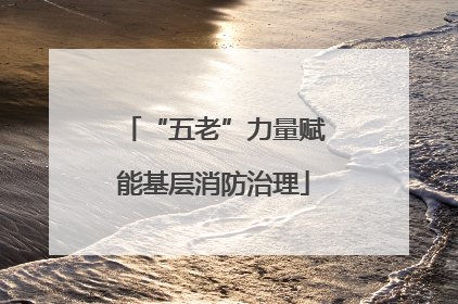 “五老”力量赋能基层消防治理