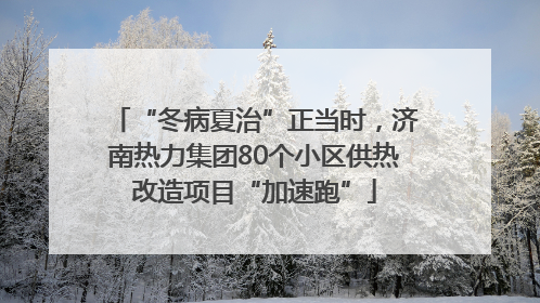 “冬病夏治”正当时，济南热力集团80个小区供热改造项目“加速跑”