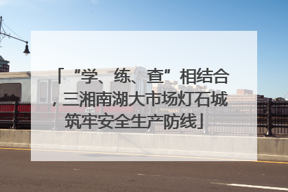 “学、练、查”相结合，三湘南湖大市场灯石城筑牢安全生产防线