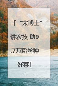 “宋博士”讲农技 助9.7万粉丝种好菜