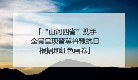 “山河四省”携手 全景呈现晋冀鲁豫抗日根据地红色画卷