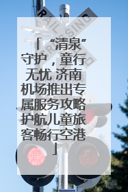 “清泉”守护，童行无忧 济南机场推出专属服务攻略护航儿童旅客畅行空港