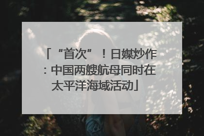 “首次”！日媒炒作：中国两艘航母同时在太平洋海域活动