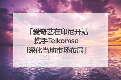 爱奇艺在印尼开站 携手Telkomsel深化当地市场布局