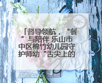 督导领航，“餐”与陪伴 乐山市中区棉竹幼儿园守护师幼“舌尖上的安全”