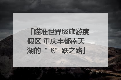 瞄准世界级旅游度假区 重庆丰都南天湖的“飞”跃之路