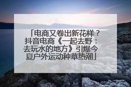 电商又卷出新花样？抖音电商《一起去野：去玩水的地方》引爆今夏户外运动种草热潮