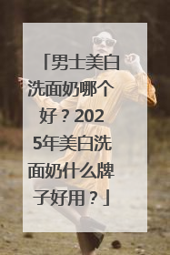 男士美白洗面奶哪个好？2025年美白洗面奶什么牌子好用？