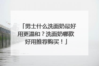 男士什么洗面奶最好用更温和？洗面奶哪款好用推荐购买！