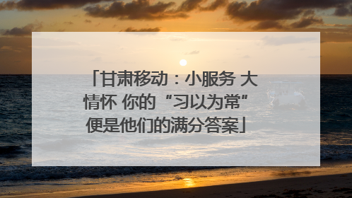 甘肃移动：小服务 大情怀 你的“习以为常”便是他们的满分答案