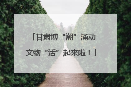 甘肃博“潮”涌动 文物“活”起来啦！