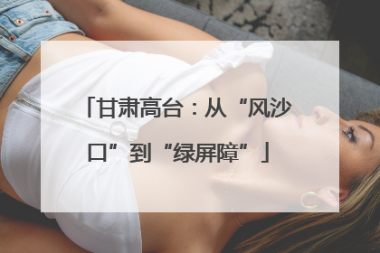 甘肃高台：从“风沙口”到“绿屏障”