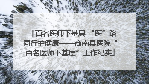 百名医师下基层 “医”路同行护健康——商南县医院“百名医师下基层”工作纪实