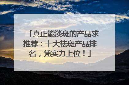 真正能淡斑的产品求推荐：十大祛斑产品排名，凭实力上位！