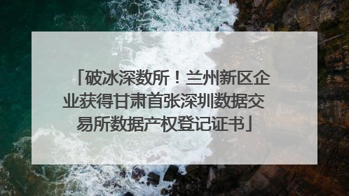 破冰深数所！兰州新区企业获得甘肃首张深圳数据交易所数据产权登记证书