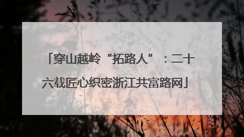 穿山越岭“拓路人”：二十六载匠心织密浙江共富路网