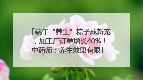端午“养生”粽子成新宠，加工厂订单增长40%！中药师：养生效果有限