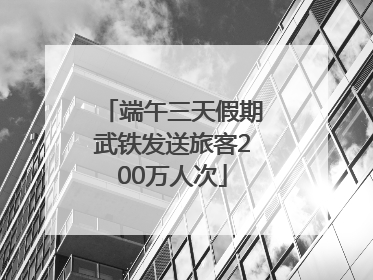 端午三天假期武铁发送旅客200万人次