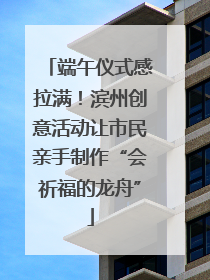 端午仪式感拉满！滨州创意活动让市民亲手制作“会祈福的龙舟”