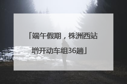 端午假期，株洲西站增开动车组36趟