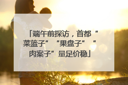 端午前探访，首都“菜篮子”“果盘子”“肉案子”量足价稳