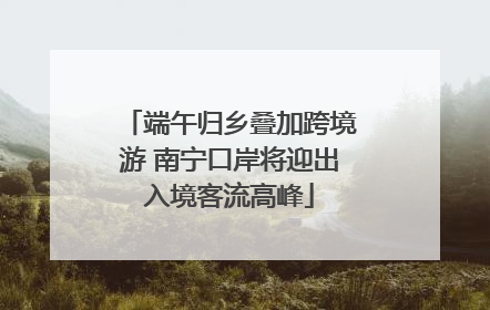 端午归乡叠加跨境游 南宁口岸将迎出入境客流高峰