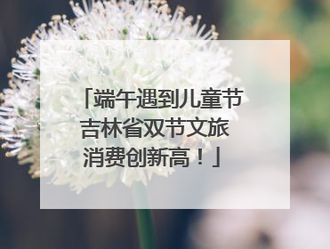端午遇到儿童节 吉林省双节文旅消费创新高！