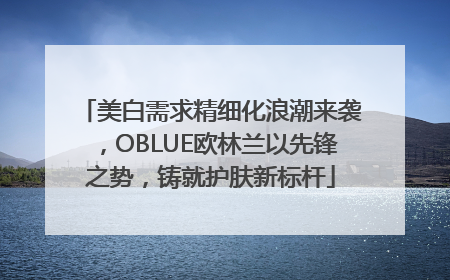 美白需求精细化浪潮来袭，OBLUE欧林兰以先锋之势，铸就护肤新标杆