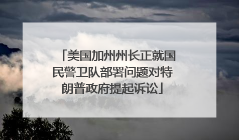 美国加州州长正就国民警卫队部署问题对特朗普政府提起诉讼