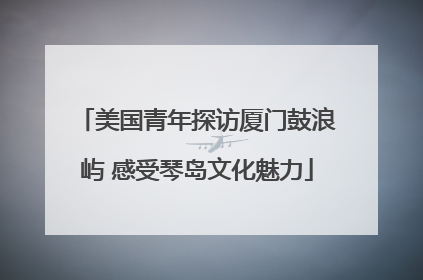 美国青年探访厦门鼓浪屿 感受琴岛文化魅力