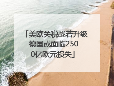 美欧关税战若升级 德国或面临2500亿欧元损失