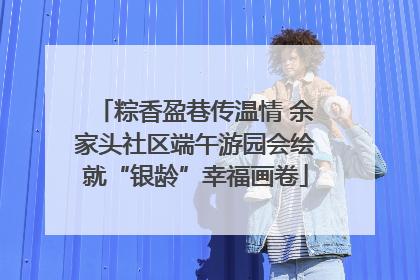 粽香盈巷传温情 余家头社区端午游园会绘就“银龄”幸福画卷