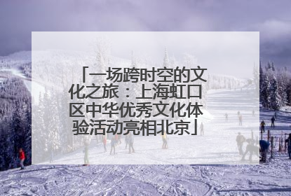 一场跨时空的文化之旅：上海虹口区中华优秀文化体验活动亮相北京