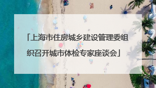 上海市住房城乡建设管理委组织召开城市体检专家座谈会