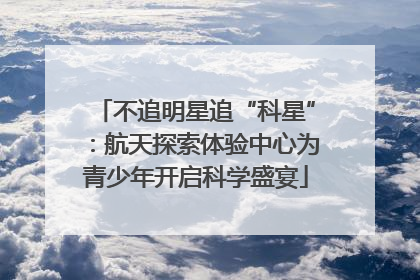 不追明星追“科星”：航天探索体验中心为青少年开启科学盛宴