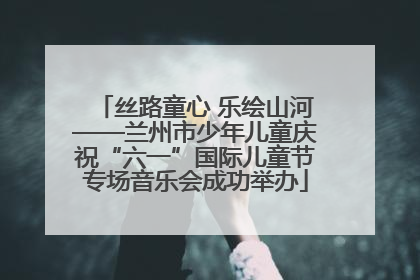 丝路童心 乐绘山河——兰州市少年儿童庆祝“六一”国际儿童节专场音乐会成功举办
