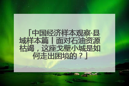 中国经济样本观察·县域样本篇丨面对石油资源枯竭，这座戈壁小城是如何走出困境的？
