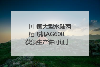 中国大型水陆两栖飞机AG600获颁生产许可证