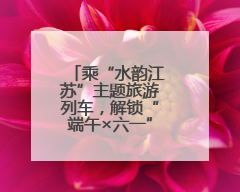 乘“水韵江苏”主题旅游列车，解锁“端午×六一”双倍快乐！