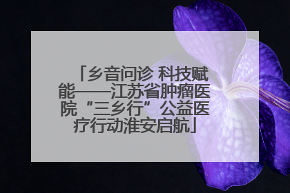 乡音问诊 科技赋能——江苏省肿瘤医院“三乡行”公益医疗行动淮安启航
