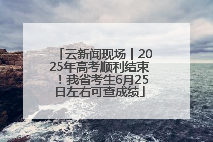 云新闻现场丨2025年高考顺利结束！我省考生6月25日左右可查成绩