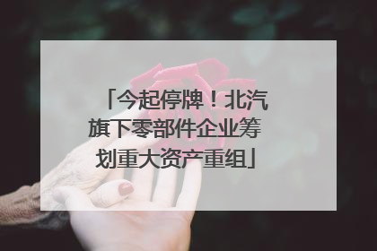 今起停牌！北汽旗下零部件企业筹划重大资产重组