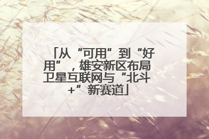 从“可用”到“好用”，雄安新区布局卫星互联网与“北斗+”新赛道