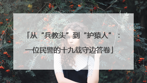 从“兵教头”到“护猿人”：一位民警的十九载守边答卷