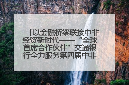 以金融桥梁联接中非经贸新时代——“全球首席合作伙伴”交通银行全力服务第四届中非经贸博览会