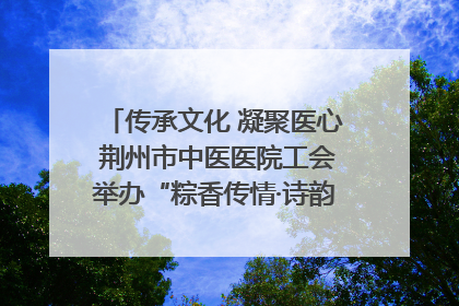 传承文化 凝聚医心 荆州市中医医院工会举办“粽香传情·诗韵端午”系列活动
