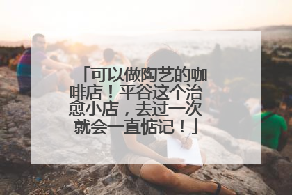 可以做陶艺的咖啡店！平谷这个治愈小店，去过一次就会一直惦记！
